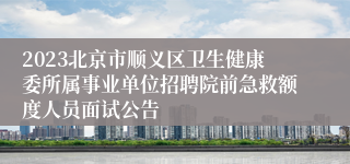 2023北京市顺义区卫生健康委所属事业单位招聘院前急救额度人员面试公告