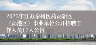 2023年江苏泰州医药高新区（高港区）事业单位公开招聘工作人员17人公告