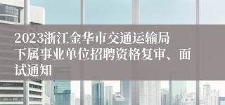 2023浙江金华市交通运输局下属事业单位招聘资格复审、面试通知