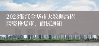 2023浙江金华市大数据局招聘资格复审、面试通知