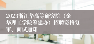 2023浙江华高等研究院（金华理工学院筹建办）招聘资格复审、面试通知