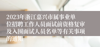 2023年浙江嘉兴市属事业单位招聘工作人员面试前资格复审及入围面试人员名单等有关事项的通知