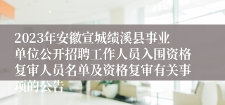 2023年安徽宣城绩溪县事业单位公开招聘工作人员入围资格复审人员名单及资格复审有关事项的公告