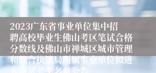 2023广东省事业单位集中招聘高校毕业生佛山考区笔试合格分数线及佛山市禅城区城市管理和综合执法局所属事业单位拟进入面试考生名单公告