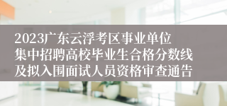 2023广东云浮考区事业单位集中招聘高校毕业生合格分数线及拟入围面试人员资格审查通告