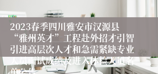 2023春季四川雅安市汉源县“雅州英才”工程赴外招才引智引进高层次人才和急需紧缺专业人员面试成绩及进入体检人员名单公告