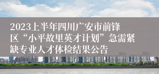 2023上半年四川广安市前锋区“小平故里英才计划”急需紧缺专业人才体检结果公告