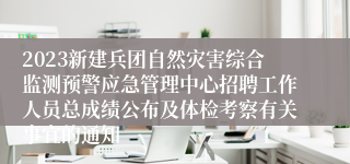 2023新建兵团自然灾害综合监测预警应急管理中心招聘工作人员总成绩公布及体检考察有关事宜的通知