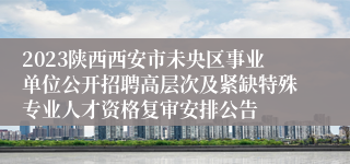 2023陕西西安市未央区事业单位公开招聘高层次及紧缺特殊专业人才资格复审安排公告