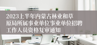 2023上半年内蒙古林业和草原局所属事业单位事业单位招聘工作人员资格复审通知