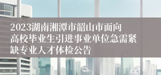 2023湖南湘潭市韶山市面向高校毕业生引进事业单位急需紧缺专业人才体检公告