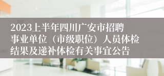 2023上半年四川广安市招聘事业单位（市级职位）人员体检结果及递补体检有关事宜公告