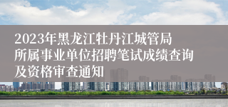 2023年黑龙江牡丹江城管局所属事业单位招聘笔试成绩查询及资格审查通知