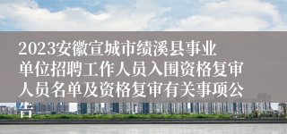 2023安徽宣城市绩溪县事业单位招聘工作人员入围资格复审人员名单及资格复审有关事项公告