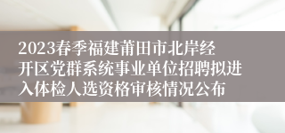 2023春季福建莆田市北岸经开区党群系统事业单位招聘拟进入体检人选资格审核情况公布