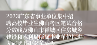 2023广东省事业单位集中招聘高校毕业生佛山考区笔试合格分数线及佛山市禅城区住房城乡建设和水利局所属事业单位拟进入面试考生名单公告