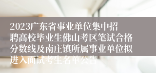 2023广东省事业单位集中招聘高校毕业生佛山考区笔试合格分数线及南庄镇所属事业单位拟进入面试考生名单公告