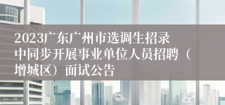 2023广东广州市选调生招录中同步开展事业单位人员招聘（增城区）面试公告