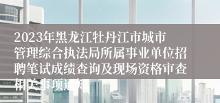 2023年黑龙江牡丹江市城市管理综合执法局所属事业单位招聘笔试成绩查询及现场资格审查相关事项通知