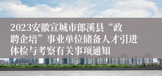 2023安徽宣城市郎溪县“政聘企培”事业单位储备人才引进体检与考察有关事项通知