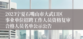 2023宁夏石嘴山市大武口区事业单位招聘工作人员资格复审合格人员名单公示公告