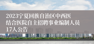 2023宁夏回族自治区中西医结合医院自主招聘事业编制人员17人公告