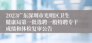 2023广东深圳市光明区卫生健康局第一批选聘一般特聘专干成绩和体检复审公告