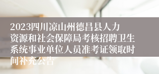 2023四川凉山州德昌县人力资源和社会保障局考核招聘卫生系统事业单位人员准考证领取时间补充公告