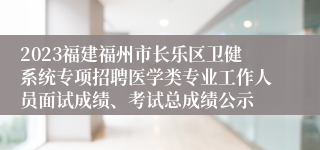 2023福建福州市长乐区卫健系统专项招聘医学类专业工作人员面试成绩、考试总成绩公示