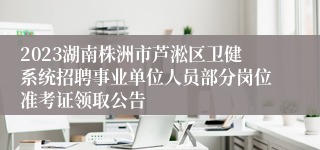 2023湖南株洲市芦淞区卫健系统招聘事业单位人员部分岗位准考证领取公告