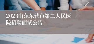 2023山东东营市第二人民医院招聘面试公告