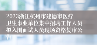 2023浙江杭州市建德市医疗卫生事业单位集中招聘工作人员拟入围面试人员现场资格复审公告