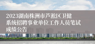 2023湖南株洲市芦淞区卫健系统招聘事业单位工作人员笔试成绩公告