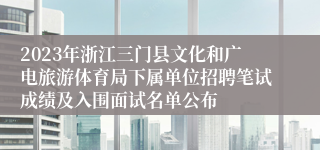 2023年浙江三门县文化和广电旅游体育局下属单位招聘笔试成绩及入围面试名单公布