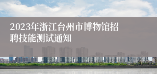 2023年浙江台州市博物馆招聘技能测试通知