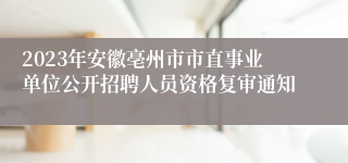 2023年安徽亳州市市直事业单位公开招聘人员资格复审通知