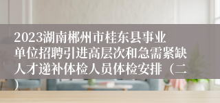 2023湖南郴州市桂东县事业单位招聘引进高层次和急需紧缺人才递补体检人员体检安排（二）