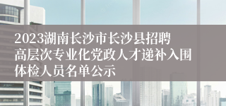 2023湖南长沙市长沙县招聘高层次专业化党政人才递补入围体检人员名单公示