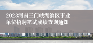 2023河南三门峡湖滨区事业单位招聘笔试成绩查询通知