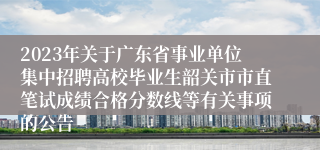 2023年关于广东省事业单位集中招聘高校毕业生韶关市市直笔试成绩合格分数线等有关事项的公告