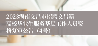 2023海南文昌市招聘文昌籍高校毕业生服务基层工作人员资格复审公告（4号）