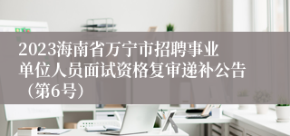 2023海南省万宁市招聘事业单位人员面试资格复审递补公告（第6号）