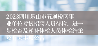 2023四川乐山市五通桥区事业单位考试招聘人员待检、进一步检查及递补体检人员体检结论及有关事项公告