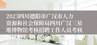 2023四川德阳市广汉市人力资源和社会保障局四川广汉三星堆博物馆考核招聘工作人员考核测试相关事宜的公告