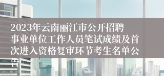 2023年云南丽江市公开招聘事业单位工作人员笔试成绩及首次进入资格复审环节考生名单公告