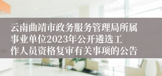 云南曲靖市政务服务管理局所属事业单位2023年公开遴选工作人员资格复审有关事项的公告