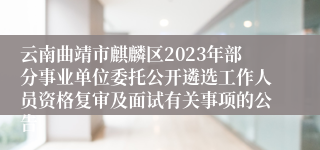 云南曲靖市麒麟区2023年部分事业单位委托公开遴选工作人员资格复审及面试有关事项的公告