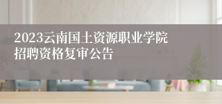 2023云南国土资源职业学院招聘资格复审公告