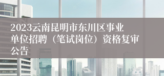 2023云南昆明市东川区事业单位招聘（笔试岗位）资格复审公告