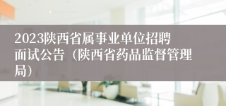 2023陕西省属事业单位招聘面试公告（陕西省药品监督管理局）